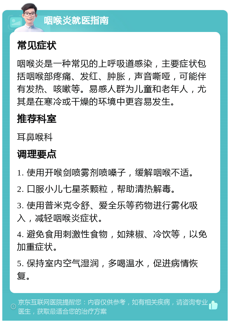 咽喉炎就医指南 常见症状 咽喉炎是一种常见的上呼吸道感染，主要症状包括咽喉部疼痛、发红、肿胀，声音嘶哑，可能伴有发热、咳嗽等。易感人群为儿童和老年人，尤其是在寒冷或干燥的环境中更容易发生。 推荐科室 耳鼻喉科 调理要点 1. 使用开喉剑喷雾剂喷嗓子，缓解咽喉不适。 2. 口服小儿七星茶颗粒，帮助清热解毒。 3. 使用普米克令舒、爱全乐等药物进行雾化吸入，减轻咽喉炎症状。 4. 避免食用刺激性食物，如辣椒、冷饮等，以免加重症状。 5. 保持室内空气湿润，多喝温水，促进病情恢复。