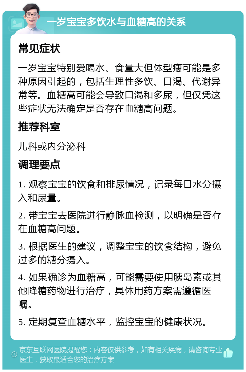 一岁宝宝多饮水与血糖高的关系 常见症状 一岁宝宝特别爱喝水、食量大但体型瘦可能是多种原因引起的，包括生理性多饮、口渴、代谢异常等。血糖高可能会导致口渴和多尿，但仅凭这些症状无法确定是否存在血糖高问题。 推荐科室 儿科或内分泌科 调理要点 1. 观察宝宝的饮食和排尿情况，记录每日水分摄入和尿量。 2. 带宝宝去医院进行静脉血检测，以明确是否存在血糖高问题。 3. 根据医生的建议，调整宝宝的饮食结构，避免过多的糖分摄入。 4. 如果确诊为血糖高，可能需要使用胰岛素或其他降糖药物进行治疗，具体用药方案需遵循医嘱。 5. 定期复查血糖水平，监控宝宝的健康状况。