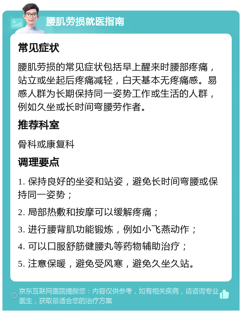 腰肌劳损就医指南 常见症状 腰肌劳损的常见症状包括早上醒来时腰部疼痛，站立或坐起后疼痛减轻，白天基本无疼痛感。易感人群为长期保持同一姿势工作或生活的人群，例如久坐或长时间弯腰劳作者。 推荐科室 骨科或康复科 调理要点 1. 保持良好的坐姿和站姿，避免长时间弯腰或保持同一姿势； 2. 局部热敷和按摩可以缓解疼痛； 3. 进行腰背肌功能锻炼，例如小飞燕动作； 4. 可以口服舒筋健腰丸等药物辅助治疗； 5. 注意保暖，避免受风寒，避免久坐久站。