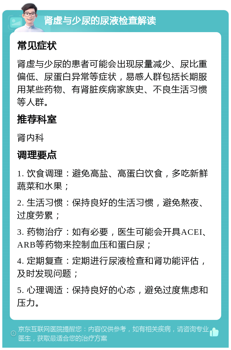 肾虚与少尿的尿液检查解读 常见症状 肾虚与少尿的患者可能会出现尿量减少、尿比重偏低、尿蛋白异常等症状，易感人群包括长期服用某些药物、有肾脏疾病家族史、不良生活习惯等人群。 推荐科室 肾内科 调理要点 1. 饮食调理：避免高盐、高蛋白饮食，多吃新鲜蔬菜和水果； 2. 生活习惯：保持良好的生活习惯，避免熬夜、过度劳累； 3. 药物治疗：如有必要，医生可能会开具ACEI、ARB等药物来控制血压和蛋白尿； 4. 定期复查：定期进行尿液检查和肾功能评估，及时发现问题； 5. 心理调适：保持良好的心态，避免过度焦虑和压力。