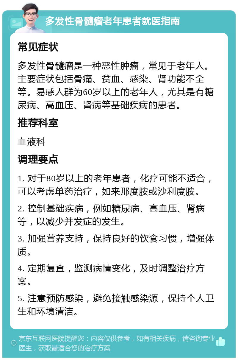 多发性骨髓瘤老年患者就医指南 常见症状 多发性骨髓瘤是一种恶性肿瘤，常见于老年人。主要症状包括骨痛、贫血、感染、肾功能不全等。易感人群为60岁以上的老年人，尤其是有糖尿病、高血压、肾病等基础疾病的患者。 推荐科室 血液科 调理要点 1. 对于80岁以上的老年患者，化疗可能不适合，可以考虑单药治疗，如来那度胺或沙利度胺。 2. 控制基础疾病，例如糖尿病、高血压、肾病等，以减少并发症的发生。 3. 加强营养支持，保持良好的饮食习惯，增强体质。 4. 定期复查，监测病情变化，及时调整治疗方案。 5. 注意预防感染，避免接触感染源，保持个人卫生和环境清洁。