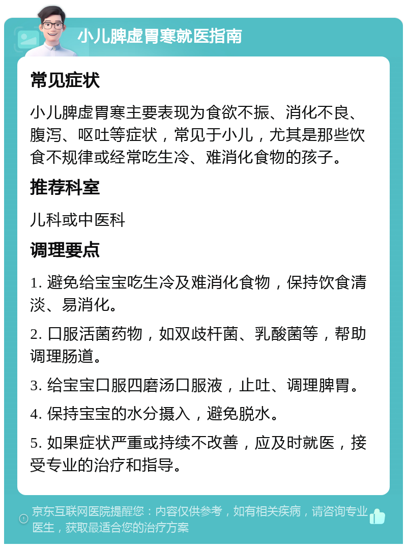 小儿脾虚胃寒就医指南 常见症状 小儿脾虚胃寒主要表现为食欲不振、消化不良、腹泻、呕吐等症状，常见于小儿，尤其是那些饮食不规律或经常吃生冷、难消化食物的孩子。 推荐科室 儿科或中医科 调理要点 1. 避免给宝宝吃生冷及难消化食物，保持饮食清淡、易消化。 2. 口服活菌药物，如双歧杆菌、乳酸菌等，帮助调理肠道。 3. 给宝宝口服四磨汤口服液，止吐、调理脾胃。 4. 保持宝宝的水分摄入，避免脱水。 5. 如果症状严重或持续不改善，应及时就医，接受专业的治疗和指导。