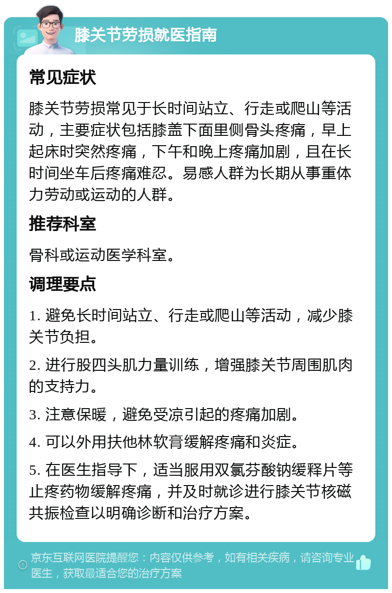 膝关节劳损就医指南 常见症状 膝关节劳损常见于长时间站立、行走或爬山等活动，主要症状包括膝盖下面里侧骨头疼痛，早上起床时突然疼痛，下午和晚上疼痛加剧，且在长时间坐车后疼痛难忍。易感人群为长期从事重体力劳动或运动的人群。 推荐科室 骨科或运动医学科室。 调理要点 1. 避免长时间站立、行走或爬山等活动，减少膝关节负担。 2. 进行股四头肌力量训练，增强膝关节周围肌肉的支持力。 3. 注意保暖，避免受凉引起的疼痛加剧。 4. 可以外用扶他林软膏缓解疼痛和炎症。 5. 在医生指导下，适当服用双氯芬酸钠缓释片等止疼药物缓解疼痛，并及时就诊进行膝关节核磁共振检查以明确诊断和治疗方案。