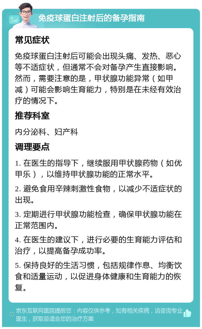 免疫球蛋白注射后的备孕指南 常见症状 免疫球蛋白注射后可能会出现头痛、发热、恶心等不适症状，但通常不会对备孕产生直接影响。然而，需要注意的是，甲状腺功能异常（如甲减）可能会影响生育能力，特别是在未经有效治疗的情况下。 推荐科室 内分泌科、妇产科 调理要点 1. 在医生的指导下，继续服用甲状腺药物（如优甲乐），以维持甲状腺功能的正常水平。 2. 避免食用辛辣刺激性食物，以减少不适症状的出现。 3. 定期进行甲状腺功能检查，确保甲状腺功能在正常范围内。 4. 在医生的建议下，进行必要的生育能力评估和治疗，以提高备孕成功率。 5. 保持良好的生活习惯，包括规律作息、均衡饮食和适量运动，以促进身体健康和生育能力的恢复。