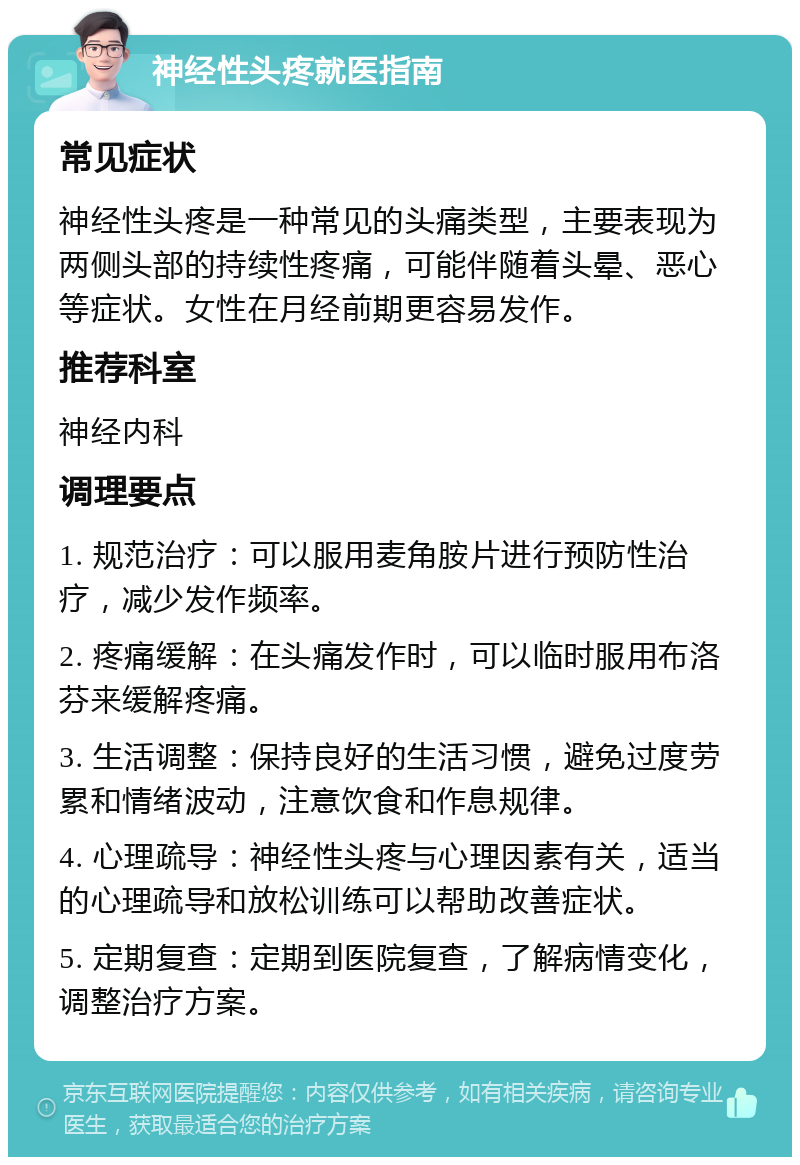 神经性头疼就医指南 常见症状 神经性头疼是一种常见的头痛类型，主要表现为两侧头部的持续性疼痛，可能伴随着头晕、恶心等症状。女性在月经前期更容易发作。 推荐科室 神经内科 调理要点 1. 规范治疗：可以服用麦角胺片进行预防性治疗，减少发作频率。 2. 疼痛缓解：在头痛发作时，可以临时服用布洛芬来缓解疼痛。 3. 生活调整：保持良好的生活习惯，避免过度劳累和情绪波动，注意饮食和作息规律。 4. 心理疏导：神经性头疼与心理因素有关，适当的心理疏导和放松训练可以帮助改善症状。 5. 定期复查：定期到医院复查，了解病情变化，调整治疗方案。