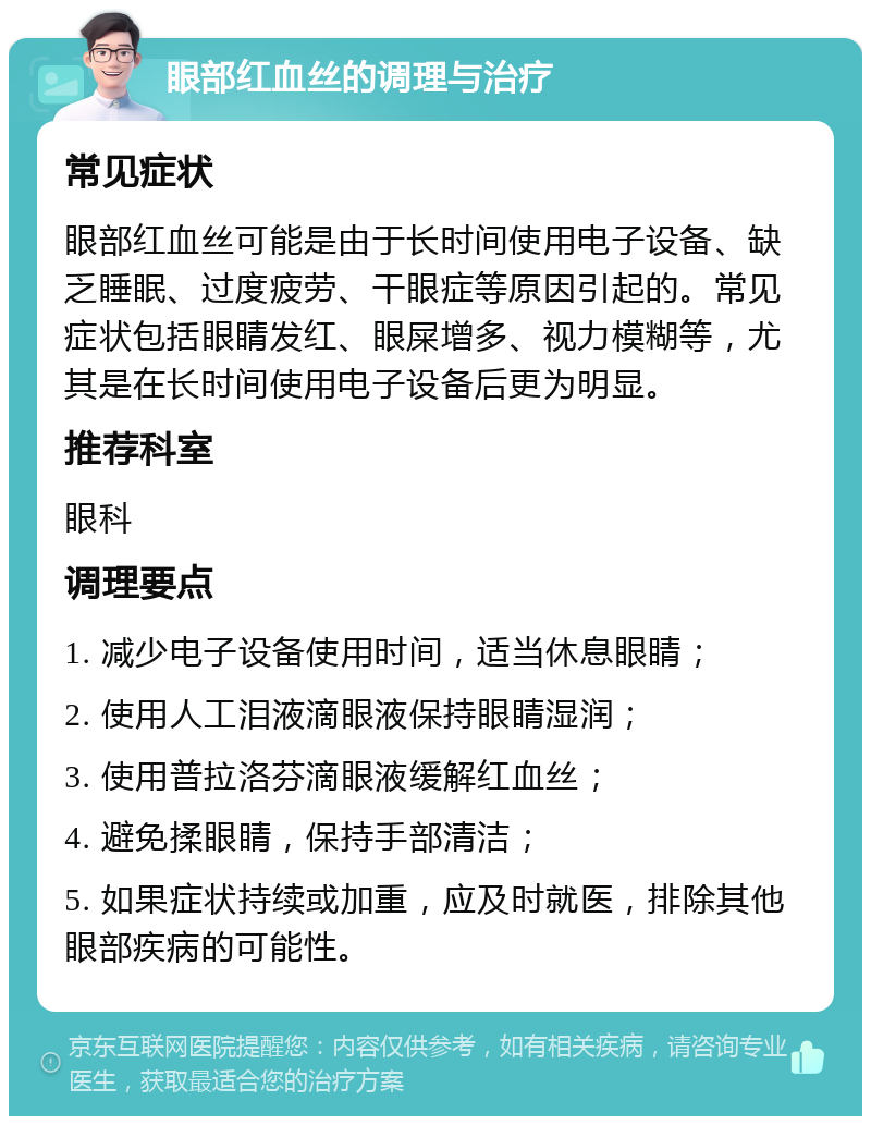 眼部红血丝的调理与治疗 常见症状 眼部红血丝可能是由于长时间使用电子设备、缺乏睡眠、过度疲劳、干眼症等原因引起的。常见症状包括眼睛发红、眼屎增多、视力模糊等，尤其是在长时间使用电子设备后更为明显。 推荐科室 眼科 调理要点 1. 减少电子设备使用时间，适当休息眼睛； 2. 使用人工泪液滴眼液保持眼睛湿润； 3. 使用普拉洛芬滴眼液缓解红血丝； 4. 避免揉眼睛，保持手部清洁； 5. 如果症状持续或加重，应及时就医，排除其他眼部疾病的可能性。