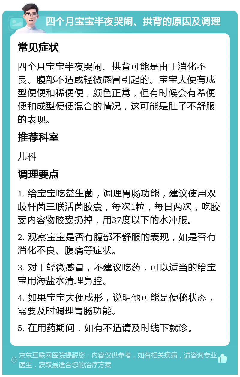 四个月宝宝半夜哭闹、拱背的原因及调理 常见症状 四个月宝宝半夜哭闹、拱背可能是由于消化不良、腹部不适或轻微感冒引起的。宝宝大便有成型便便和稀便便，颜色正常，但有时候会有希便便和成型便便混合的情况，这可能是肚子不舒服的表现。 推荐科室 儿科 调理要点 1. 给宝宝吃益生菌，调理胃肠功能，建议使用双歧杆菌三联活菌胶囊，每次1粒，每日两次，吃胶囊内容物胶囊扔掉，用37度以下的水冲服。 2. 观察宝宝是否有腹部不舒服的表现，如是否有消化不良、腹痛等症状。 3. 对于轻微感冒，不建议吃药，可以适当的给宝宝用海盐水清理鼻腔。 4. 如果宝宝大便成形，说明他可能是便秘状态，需要及时调理胃肠功能。 5. 在用药期间，如有不适请及时线下就诊。