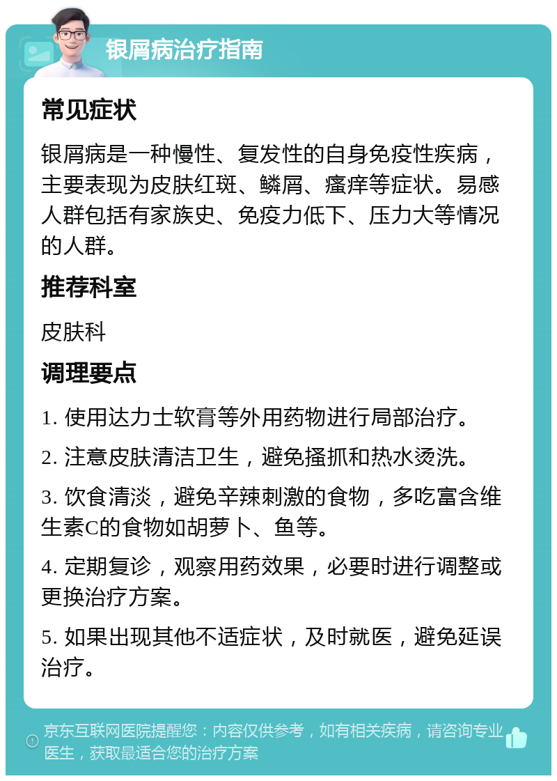 银屑病治疗指南 常见症状 银屑病是一种慢性、复发性的自身免疫性疾病，主要表现为皮肤红斑、鳞屑、瘙痒等症状。易感人群包括有家族史、免疫力低下、压力大等情况的人群。 推荐科室 皮肤科 调理要点 1. 使用达力士软膏等外用药物进行局部治疗。 2. 注意皮肤清洁卫生，避免搔抓和热水烫洗。 3. 饮食清淡，避免辛辣刺激的食物，多吃富含维生素C的食物如胡萝卜、鱼等。 4. 定期复诊，观察用药效果，必要时进行调整或更换治疗方案。 5. 如果出现其他不适症状，及时就医，避免延误治疗。