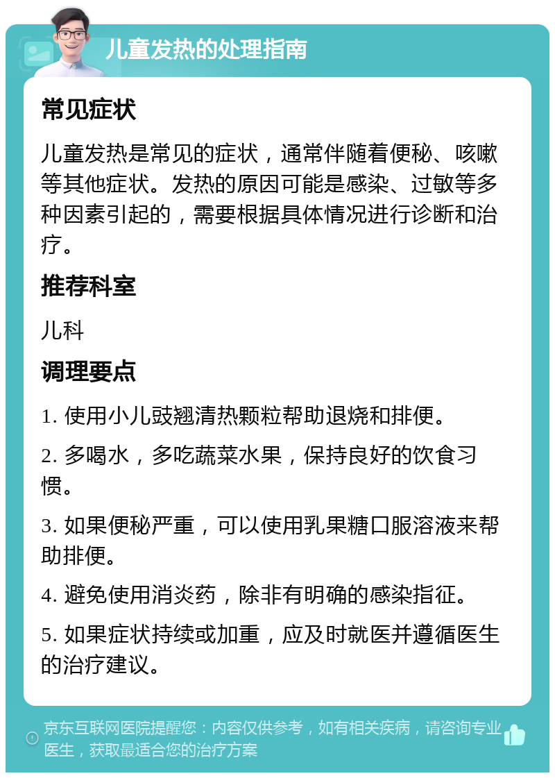 儿童发热的处理指南 常见症状 儿童发热是常见的症状，通常伴随着便秘、咳嗽等其他症状。发热的原因可能是感染、过敏等多种因素引起的，需要根据具体情况进行诊断和治疗。 推荐科室 儿科 调理要点 1. 使用小儿豉翘清热颗粒帮助退烧和排便。 2. 多喝水，多吃蔬菜水果，保持良好的饮食习惯。 3. 如果便秘严重，可以使用乳果糖口服溶液来帮助排便。 4. 避免使用消炎药，除非有明确的感染指征。 5. 如果症状持续或加重，应及时就医并遵循医生的治疗建议。