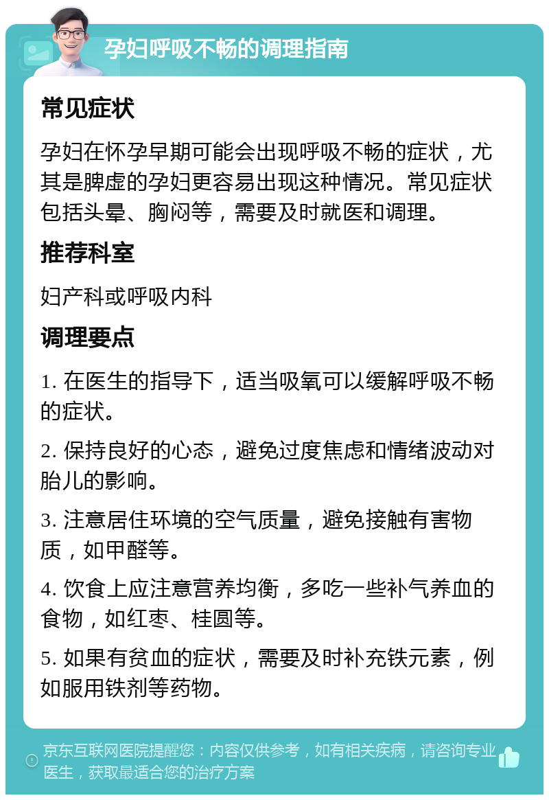 孕妇呼吸不畅的调理指南 常见症状 孕妇在怀孕早期可能会出现呼吸不畅的症状，尤其是脾虚的孕妇更容易出现这种情况。常见症状包括头晕、胸闷等，需要及时就医和调理。 推荐科室 妇产科或呼吸内科 调理要点 1. 在医生的指导下，适当吸氧可以缓解呼吸不畅的症状。 2. 保持良好的心态，避免过度焦虑和情绪波动对胎儿的影响。 3. 注意居住环境的空气质量，避免接触有害物质，如甲醛等。 4. 饮食上应注意营养均衡，多吃一些补气养血的食物，如红枣、桂圆等。 5. 如果有贫血的症状，需要及时补充铁元素，例如服用铁剂等药物。