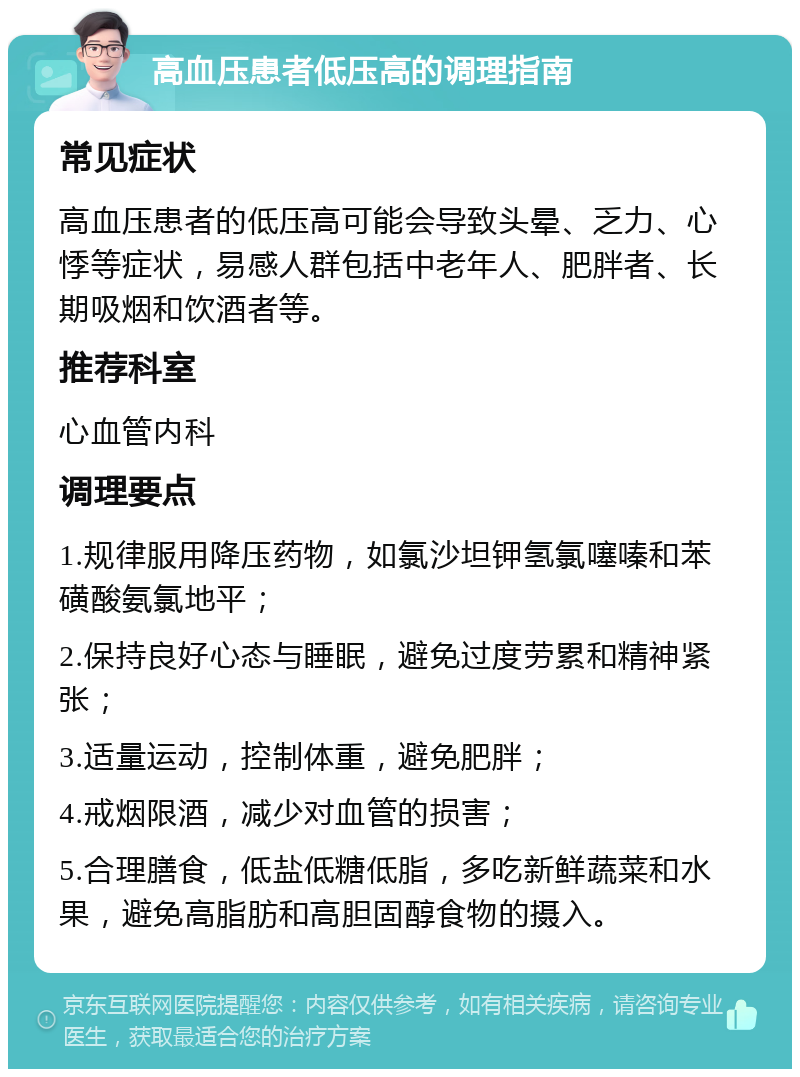 高血压患者低压高的调理指南 常见症状 高血压患者的低压高可能会导致头晕、乏力、心悸等症状，易感人群包括中老年人、肥胖者、长期吸烟和饮酒者等。 推荐科室 心血管内科 调理要点 1.规律服用降压药物，如氯沙坦钾氢氯噻嗪和苯磺酸氨氯地平； 2.保持良好心态与睡眠，避免过度劳累和精神紧张； 3.适量运动，控制体重，避免肥胖； 4.戒烟限酒，减少对血管的损害； 5.合理膳食，低盐低糖低脂，多吃新鲜蔬菜和水果，避免高脂肪和高胆固醇食物的摄入。