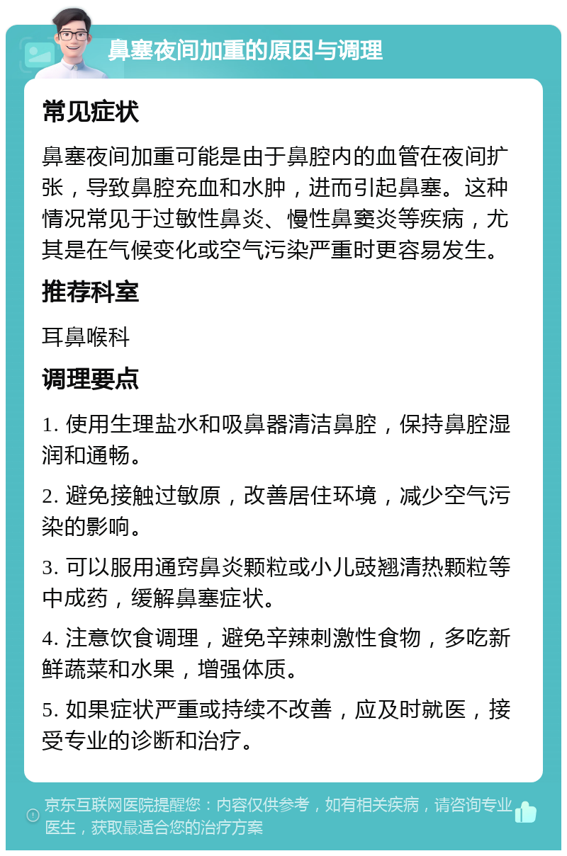 鼻塞夜间加重的原因与调理 常见症状 鼻塞夜间加重可能是由于鼻腔内的血管在夜间扩张，导致鼻腔充血和水肿，进而引起鼻塞。这种情况常见于过敏性鼻炎、慢性鼻窦炎等疾病，尤其是在气候变化或空气污染严重时更容易发生。 推荐科室 耳鼻喉科 调理要点 1. 使用生理盐水和吸鼻器清洁鼻腔，保持鼻腔湿润和通畅。 2. 避免接触过敏原，改善居住环境，减少空气污染的影响。 3. 可以服用通窍鼻炎颗粒或小儿豉翘清热颗粒等中成药，缓解鼻塞症状。 4. 注意饮食调理，避免辛辣刺激性食物，多吃新鲜蔬菜和水果，增强体质。 5. 如果症状严重或持续不改善，应及时就医，接受专业的诊断和治疗。