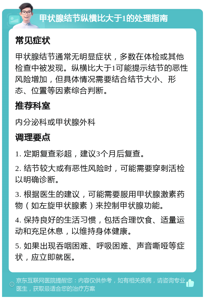 甲状腺结节纵横比大于1的处理指南 常见症状 甲状腺结节通常无明显症状，多数在体检或其他检查中被发现。纵横比大于1可能提示结节的恶性风险增加，但具体情况需要结合结节大小、形态、位置等因素综合判断。 推荐科室 内分泌科或甲状腺外科 调理要点 1. 定期复查彩超，建议3个月后复查。 2. 结节较大或有恶性风险时，可能需要穿刺活检以明确诊断。 3. 根据医生的建议，可能需要服用甲状腺激素药物（如左旋甲状腺素）来控制甲状腺功能。 4. 保持良好的生活习惯，包括合理饮食、适量运动和充足休息，以维持身体健康。 5. 如果出现吞咽困难、呼吸困难、声音嘶哑等症状，应立即就医。