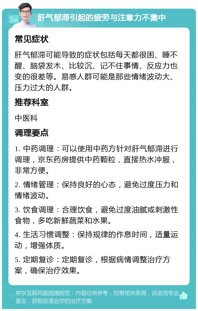 肝气郁滞引起的疲劳与注意力不集中 常见症状 肝气郁滞可能导致的症状包括每天都很困、睡不醒、脑袋发木、比较沉、记不住事情、反应力也变的很差等。易感人群可能是那些情绪波动大、压力过大的人群。 推荐科室 中医科 调理要点 1. 中药调理：可以使用中药方针对肝气郁滞进行调理，京东药房提供中药颗粒，直接热水冲服，非常方便。 2. 情绪管理：保持良好的心态，避免过度压力和情绪波动。 3. 饮食调理：合理饮食，避免过度油腻或刺激性食物，多吃新鲜蔬菜和水果。 4. 生活习惯调整：保持规律的作息时间，适量运动，增强体质。 5. 定期复诊：定期复诊，根据病情调整治疗方案，确保治疗效果。