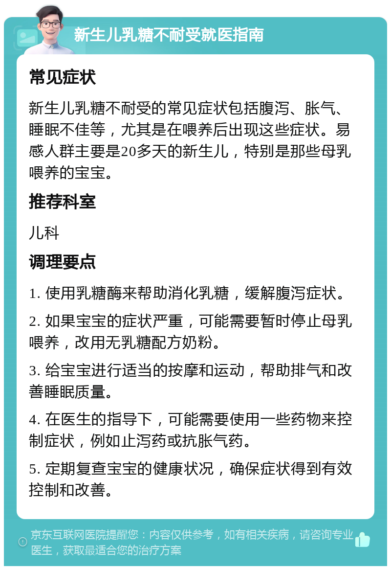 新生儿乳糖不耐受就医指南 常见症状 新生儿乳糖不耐受的常见症状包括腹泻、胀气、睡眠不佳等，尤其是在喂养后出现这些症状。易感人群主要是20多天的新生儿，特别是那些母乳喂养的宝宝。 推荐科室 儿科 调理要点 1. 使用乳糖酶来帮助消化乳糖，缓解腹泻症状。 2. 如果宝宝的症状严重，可能需要暂时停止母乳喂养，改用无乳糖配方奶粉。 3. 给宝宝进行适当的按摩和运动，帮助排气和改善睡眠质量。 4. 在医生的指导下，可能需要使用一些药物来控制症状，例如止泻药或抗胀气药。 5. 定期复查宝宝的健康状况，确保症状得到有效控制和改善。