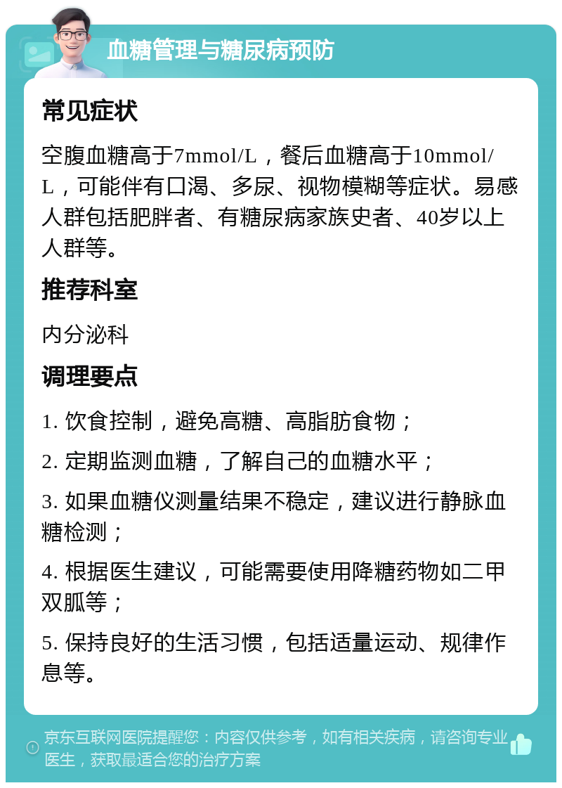 血糖管理与糖尿病预防 常见症状 空腹血糖高于7mmol/L，餐后血糖高于10mmol/L，可能伴有口渴、多尿、视物模糊等症状。易感人群包括肥胖者、有糖尿病家族史者、40岁以上人群等。 推荐科室 内分泌科 调理要点 1. 饮食控制，避免高糖、高脂肪食物； 2. 定期监测血糖，了解自己的血糖水平； 3. 如果血糖仪测量结果不稳定，建议进行静脉血糖检测； 4. 根据医生建议，可能需要使用降糖药物如二甲双胍等； 5. 保持良好的生活习惯，包括适量运动、规律作息等。