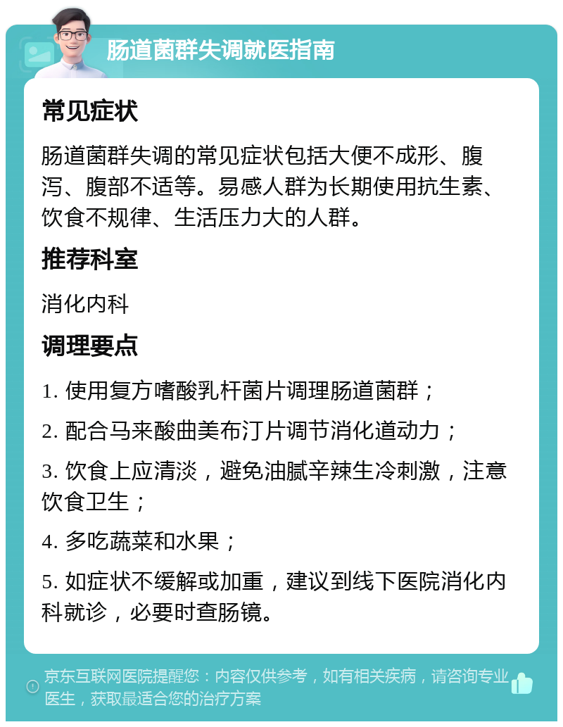 肠道菌群失调就医指南 常见症状 肠道菌群失调的常见症状包括大便不成形、腹泻、腹部不适等。易感人群为长期使用抗生素、饮食不规律、生活压力大的人群。 推荐科室 消化内科 调理要点 1. 使用复方嗜酸乳杆菌片调理肠道菌群； 2. 配合马来酸曲美布汀片调节消化道动力； 3. 饮食上应清淡，避免油腻辛辣生冷刺激，注意饮食卫生； 4. 多吃蔬菜和水果； 5. 如症状不缓解或加重，建议到线下医院消化内科就诊，必要时查肠镜。