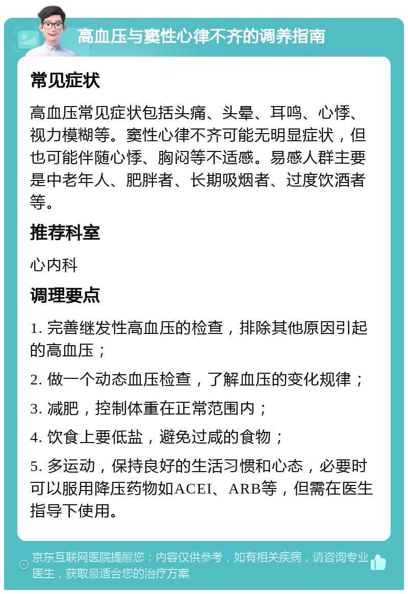 高血压与窦性心律不齐的调养指南 常见症状 高血压常见症状包括头痛、头晕、耳鸣、心悸、视力模糊等。窦性心律不齐可能无明显症状，但也可能伴随心悸、胸闷等不适感。易感人群主要是中老年人、肥胖者、长期吸烟者、过度饮酒者等。 推荐科室 心内科 调理要点 1. 完善继发性高血压的检查，排除其他原因引起的高血压； 2. 做一个动态血压检查，了解血压的变化规律； 3. 减肥，控制体重在正常范围内； 4. 饮食上要低盐，避免过咸的食物； 5. 多运动，保持良好的生活习惯和心态，必要时可以服用降压药物如ACEI、ARB等，但需在医生指导下使用。