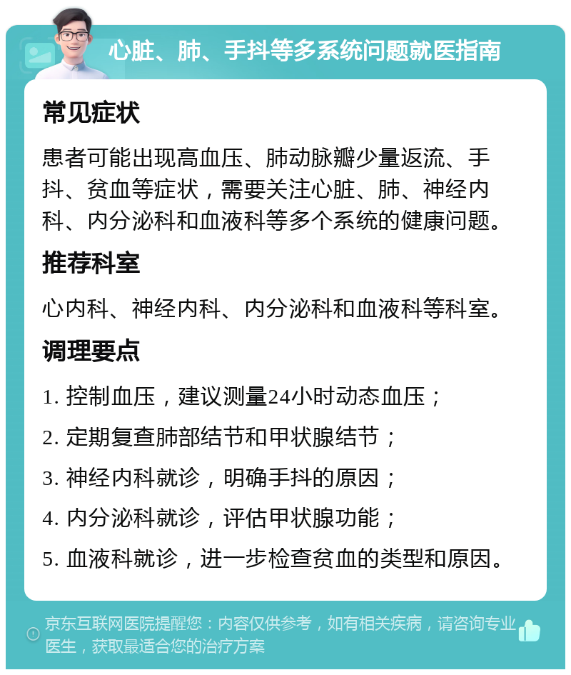 心脏、肺、手抖等多系统问题就医指南 常见症状 患者可能出现高血压、肺动脉瓣少量返流、手抖、贫血等症状，需要关注心脏、肺、神经内科、内分泌科和血液科等多个系统的健康问题。 推荐科室 心内科、神经内科、内分泌科和血液科等科室。 调理要点 1. 控制血压，建议测量24小时动态血压； 2. 定期复查肺部结节和甲状腺结节； 3. 神经内科就诊，明确手抖的原因； 4. 内分泌科就诊，评估甲状腺功能； 5. 血液科就诊，进一步检查贫血的类型和原因。