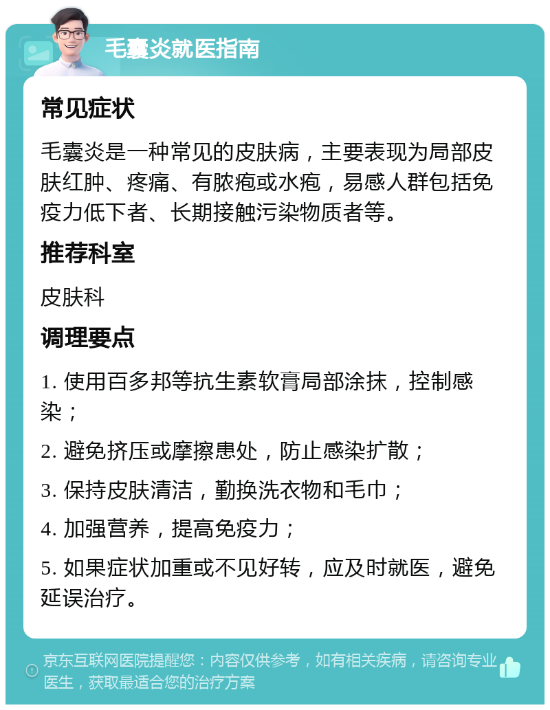 毛囊炎就医指南 常见症状 毛囊炎是一种常见的皮肤病，主要表现为局部皮肤红肿、疼痛、有脓疱或水疱，易感人群包括免疫力低下者、长期接触污染物质者等。 推荐科室 皮肤科 调理要点 1. 使用百多邦等抗生素软膏局部涂抹，控制感染； 2. 避免挤压或摩擦患处，防止感染扩散； 3. 保持皮肤清洁，勤换洗衣物和毛巾； 4. 加强营养，提高免疫力； 5. 如果症状加重或不见好转，应及时就医，避免延误治疗。