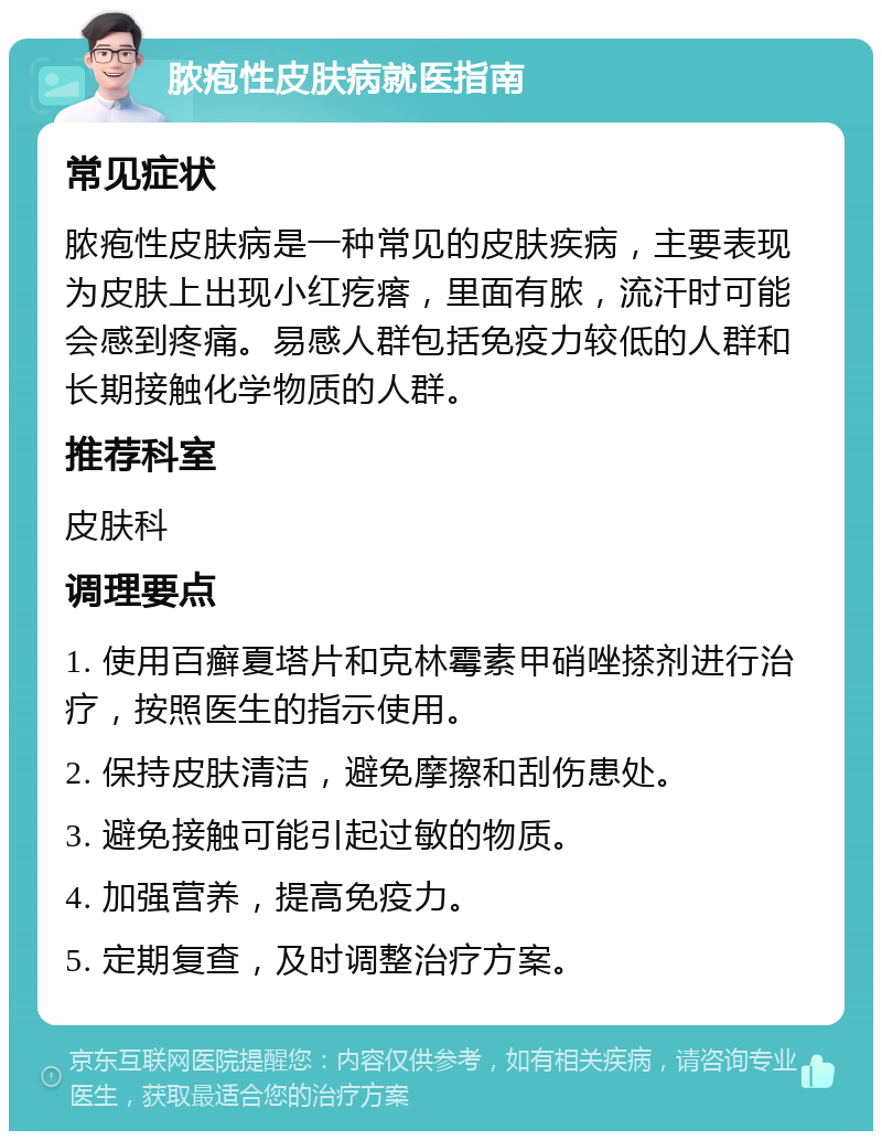 脓疱性皮肤病就医指南 常见症状 脓疱性皮肤病是一种常见的皮肤疾病，主要表现为皮肤上出现小红疙瘩，里面有脓，流汗时可能会感到疼痛。易感人群包括免疫力较低的人群和长期接触化学物质的人群。 推荐科室 皮肤科 调理要点 1. 使用百癣夏塔片和克林霉素甲硝唑搽剂进行治疗，按照医生的指示使用。 2. 保持皮肤清洁，避免摩擦和刮伤患处。 3. 避免接触可能引起过敏的物质。 4. 加强营养，提高免疫力。 5. 定期复查，及时调整治疗方案。