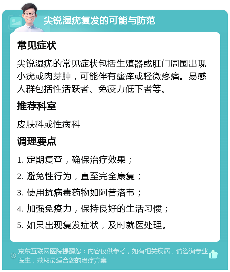 尖锐湿疣复发的可能与防范 常见症状 尖锐湿疣的常见症状包括生殖器或肛门周围出现小疣或肉芽肿，可能伴有瘙痒或轻微疼痛。易感人群包括性活跃者、免疫力低下者等。 推荐科室 皮肤科或性病科 调理要点 1. 定期复查，确保治疗效果； 2. 避免性行为，直至完全康复； 3. 使用抗病毒药物如阿昔洛韦； 4. 加强免疫力，保持良好的生活习惯； 5. 如果出现复发症状，及时就医处理。