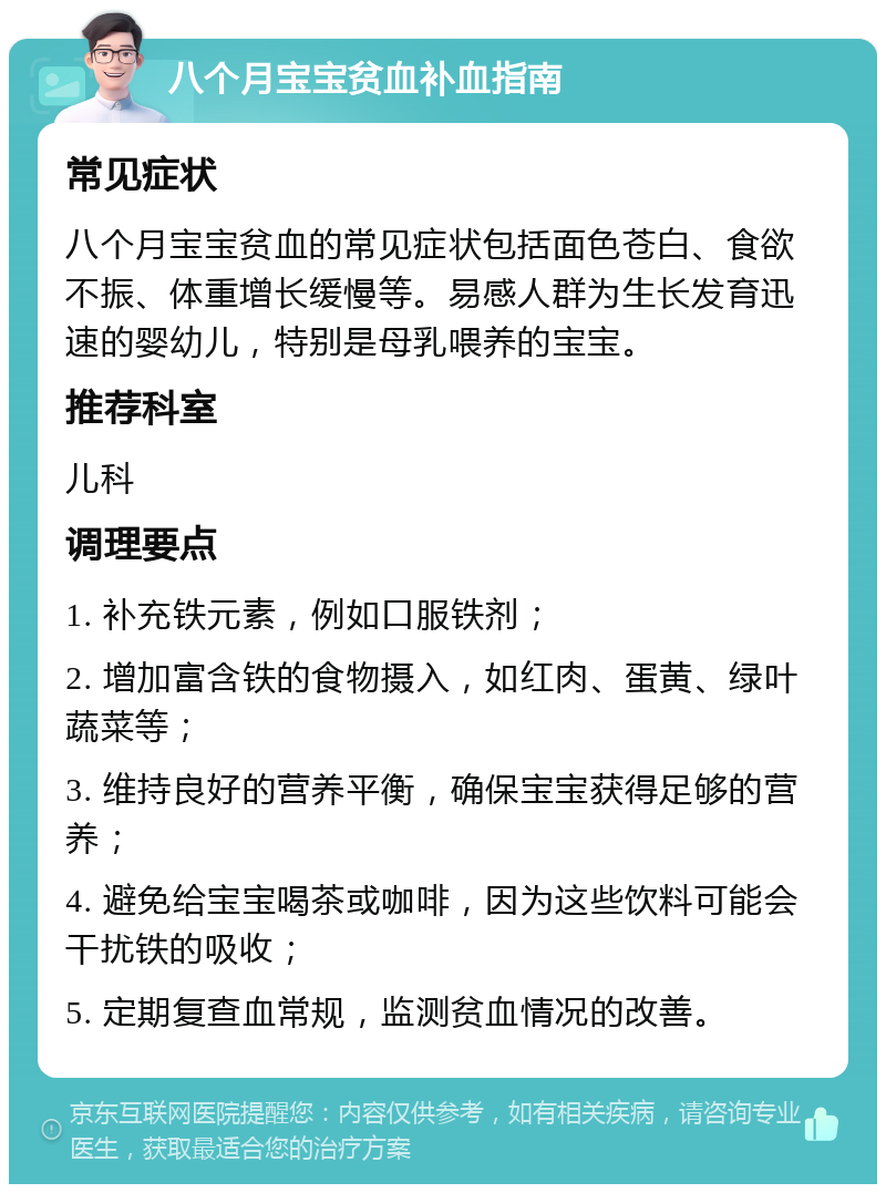 八个月宝宝贫血补血指南 常见症状 八个月宝宝贫血的常见症状包括面色苍白、食欲不振、体重增长缓慢等。易感人群为生长发育迅速的婴幼儿，特别是母乳喂养的宝宝。 推荐科室 儿科 调理要点 1. 补充铁元素，例如口服铁剂； 2. 增加富含铁的食物摄入，如红肉、蛋黄、绿叶蔬菜等； 3. 维持良好的营养平衡，确保宝宝获得足够的营养； 4. 避免给宝宝喝茶或咖啡，因为这些饮料可能会干扰铁的吸收； 5. 定期复查血常规，监测贫血情况的改善。