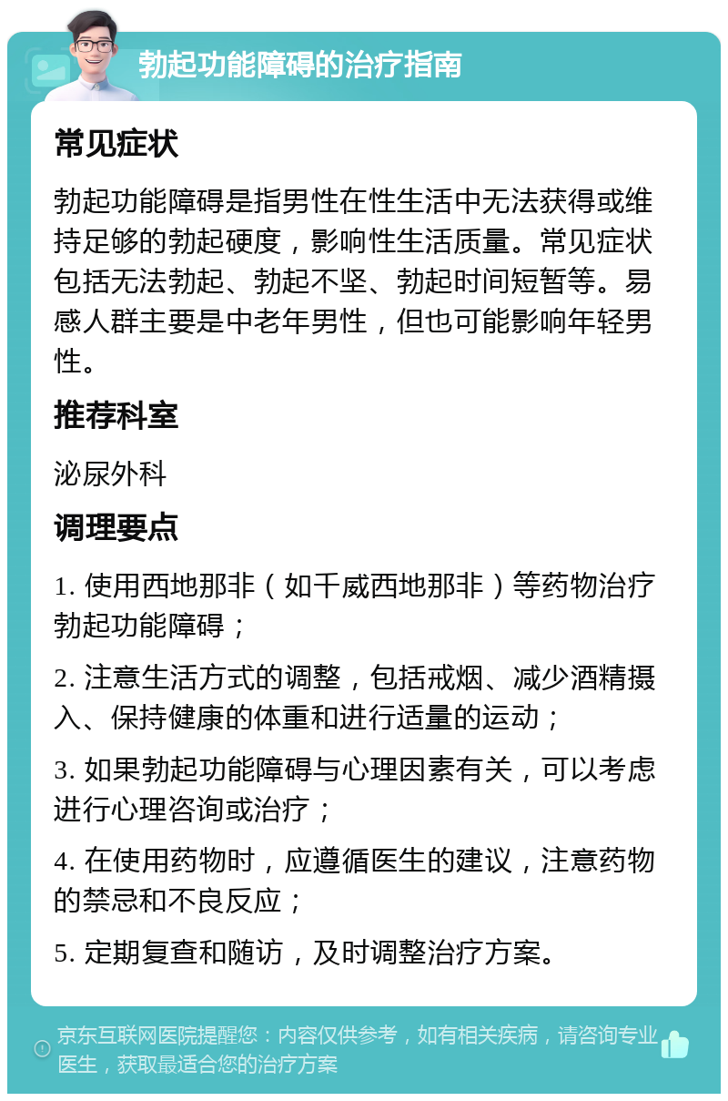 勃起功能障碍的治疗指南 常见症状 勃起功能障碍是指男性在性生活中无法获得或维持足够的勃起硬度，影响性生活质量。常见症状包括无法勃起、勃起不坚、勃起时间短暂等。易感人群主要是中老年男性，但也可能影响年轻男性。 推荐科室 泌尿外科 调理要点 1. 使用西地那非（如千威西地那非）等药物治疗勃起功能障碍； 2. 注意生活方式的调整，包括戒烟、减少酒精摄入、保持健康的体重和进行适量的运动； 3. 如果勃起功能障碍与心理因素有关，可以考虑进行心理咨询或治疗； 4. 在使用药物时，应遵循医生的建议，注意药物的禁忌和不良反应； 5. 定期复查和随访，及时调整治疗方案。