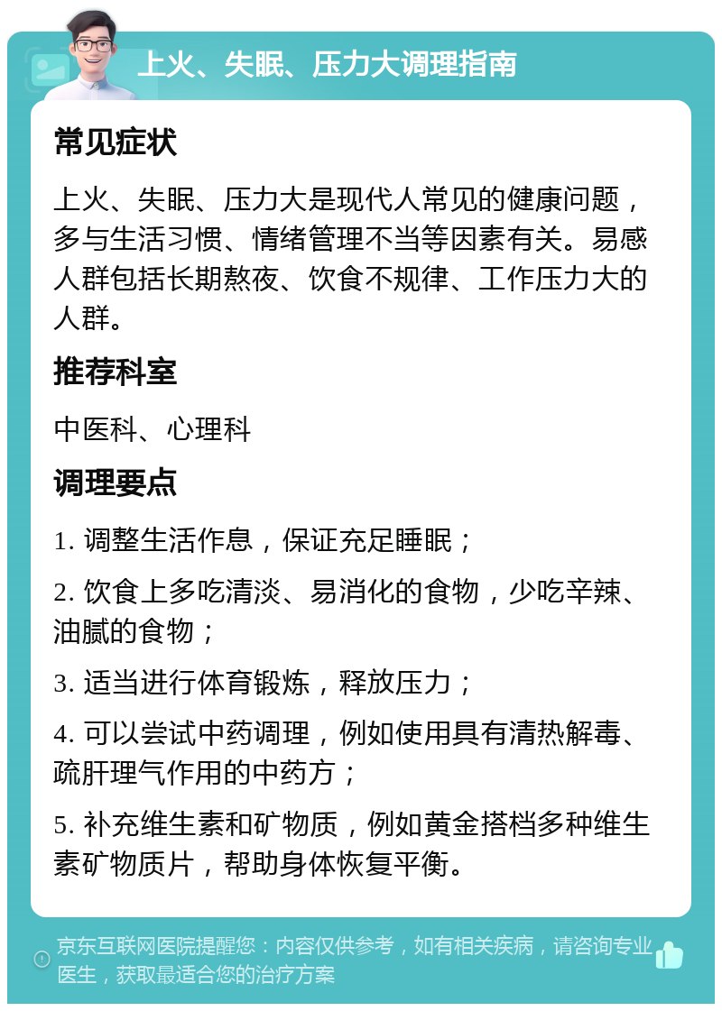 上火、失眠、压力大调理指南 常见症状 上火、失眠、压力大是现代人常见的健康问题，多与生活习惯、情绪管理不当等因素有关。易感人群包括长期熬夜、饮食不规律、工作压力大的人群。 推荐科室 中医科、心理科 调理要点 1. 调整生活作息，保证充足睡眠； 2. 饮食上多吃清淡、易消化的食物，少吃辛辣、油腻的食物； 3. 适当进行体育锻炼，释放压力； 4. 可以尝试中药调理，例如使用具有清热解毒、疏肝理气作用的中药方； 5. 补充维生素和矿物质，例如黄金搭档多种维生素矿物质片，帮助身体恢复平衡。