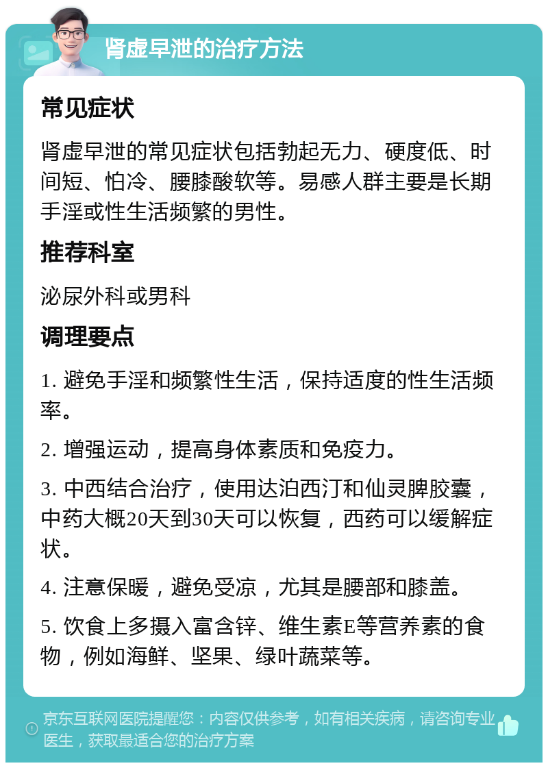 肾虚早泄的治疗方法 常见症状 肾虚早泄的常见症状包括勃起无力、硬度低、时间短、怕冷、腰膝酸软等。易感人群主要是长期手淫或性生活频繁的男性。 推荐科室 泌尿外科或男科 调理要点 1. 避免手淫和频繁性生活，保持适度的性生活频率。 2. 增强运动，提高身体素质和免疫力。 3. 中西结合治疗，使用达泊西汀和仙灵脾胶囊，中药大概20天到30天可以恢复，西药可以缓解症状。 4. 注意保暖，避免受凉，尤其是腰部和膝盖。 5. 饮食上多摄入富含锌、维生素E等营养素的食物，例如海鲜、坚果、绿叶蔬菜等。