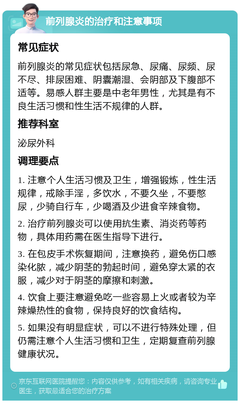 前列腺炎的治疗和注意事项 常见症状 前列腺炎的常见症状包括尿急、尿痛、尿频、尿不尽、排尿困难、阴囊潮湿、会阴部及下腹部不适等。易感人群主要是中老年男性，尤其是有不良生活习惯和性生活不规律的人群。 推荐科室 泌尿外科 调理要点 1. 注意个人生活习惯及卫生，增强锻炼，性生活规律，戒除手淫，多饮水，不要久坐，不要憋尿，少骑自行车，少喝酒及少进食辛辣食物。 2. 治疗前列腺炎可以使用抗生素、消炎药等药物，具体用药需在医生指导下进行。 3. 在包皮手术恢复期间，注意换药，避免伤口感染化脓，减少阴茎的勃起时间，避免穿太紧的衣服，减少对于阴茎的摩擦和刺激。 4. 饮食上要注意避免吃一些容易上火或者较为辛辣燥热性的食物，保持良好的饮食结构。 5. 如果没有明显症状，可以不进行特殊处理，但仍需注意个人生活习惯和卫生，定期复查前列腺健康状况。