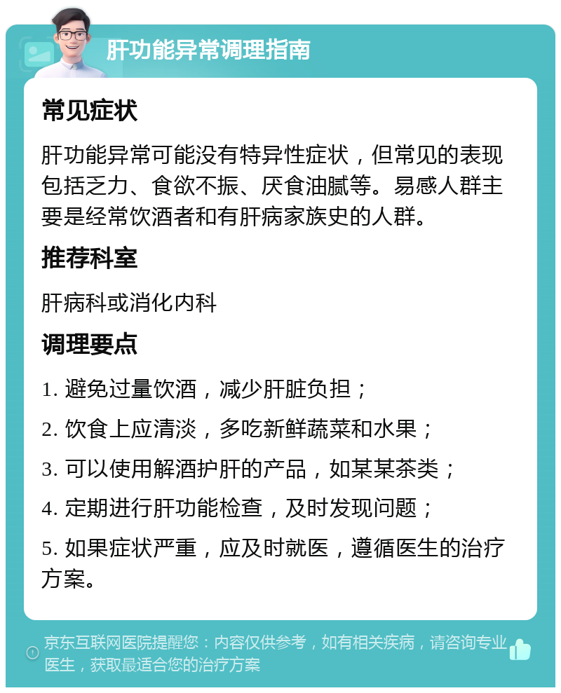 肝功能异常调理指南 常见症状 肝功能异常可能没有特异性症状，但常见的表现包括乏力、食欲不振、厌食油腻等。易感人群主要是经常饮酒者和有肝病家族史的人群。 推荐科室 肝病科或消化内科 调理要点 1. 避免过量饮酒，减少肝脏负担； 2. 饮食上应清淡，多吃新鲜蔬菜和水果； 3. 可以使用解酒护肝的产品，如某某茶类； 4. 定期进行肝功能检查，及时发现问题； 5. 如果症状严重，应及时就医，遵循医生的治疗方案。