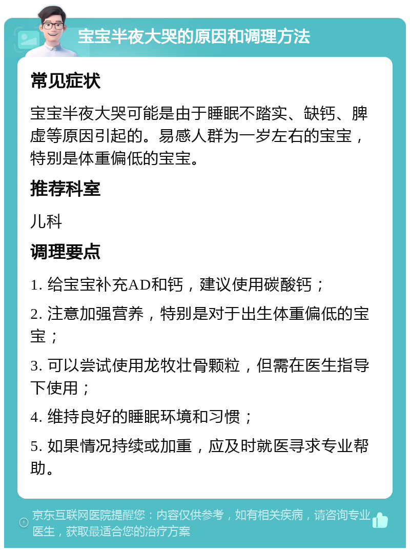 宝宝半夜大哭的原因和调理方法 常见症状 宝宝半夜大哭可能是由于睡眠不踏实、缺钙、脾虚等原因引起的。易感人群为一岁左右的宝宝，特别是体重偏低的宝宝。 推荐科室 儿科 调理要点 1. 给宝宝补充AD和钙，建议使用碳酸钙； 2. 注意加强营养，特别是对于出生体重偏低的宝宝； 3. 可以尝试使用龙牧壮骨颗粒，但需在医生指导下使用； 4. 维持良好的睡眠环境和习惯； 5. 如果情况持续或加重，应及时就医寻求专业帮助。