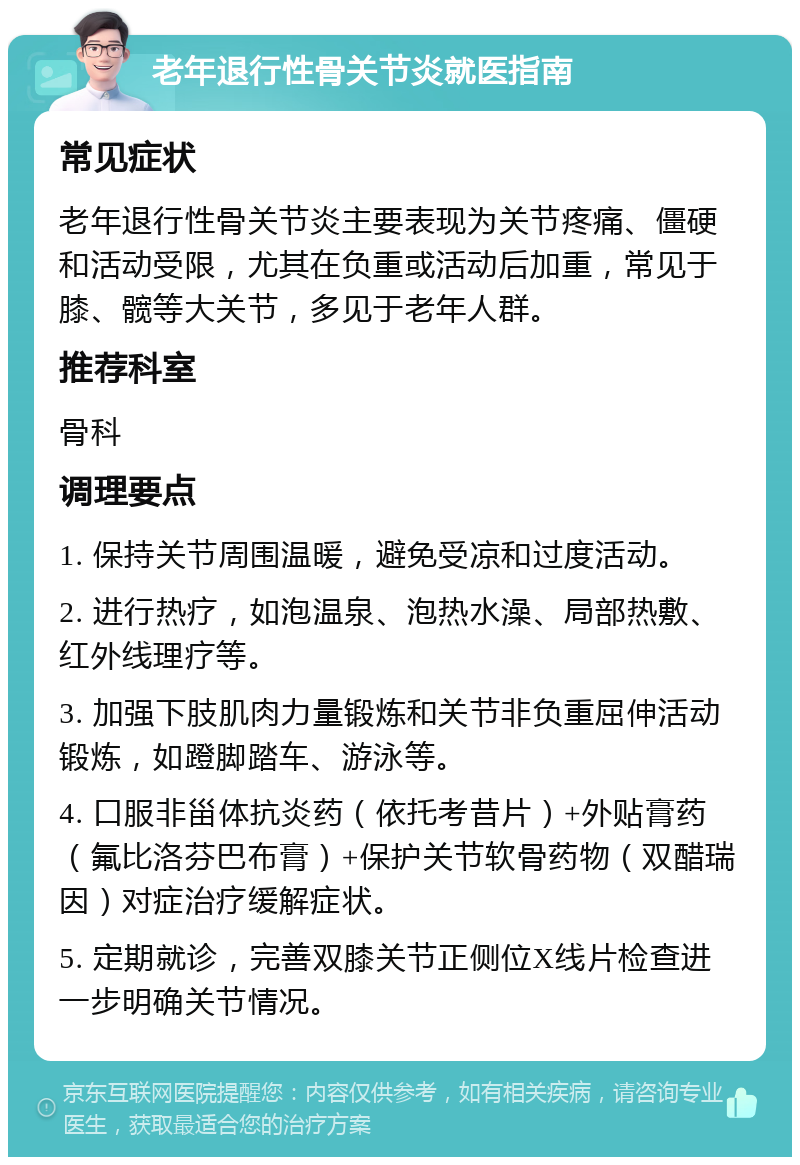 老年退行性骨关节炎就医指南 常见症状 老年退行性骨关节炎主要表现为关节疼痛、僵硬和活动受限，尤其在负重或活动后加重，常见于膝、髋等大关节，多见于老年人群。 推荐科室 骨科 调理要点 1. 保持关节周围温暖，避免受凉和过度活动。 2. 进行热疗，如泡温泉、泡热水澡、局部热敷、红外线理疗等。 3. 加强下肢肌肉力量锻炼和关节非负重屈伸活动锻炼，如蹬脚踏车、游泳等。 4. 口服非甾体抗炎药（依托考昔片）+外贴膏药（氟比洛芬巴布膏）+保护关节软骨药物（双醋瑞因）对症治疗缓解症状。 5. 定期就诊，完善双膝关节正侧位X线片检查进一步明确关节情况。