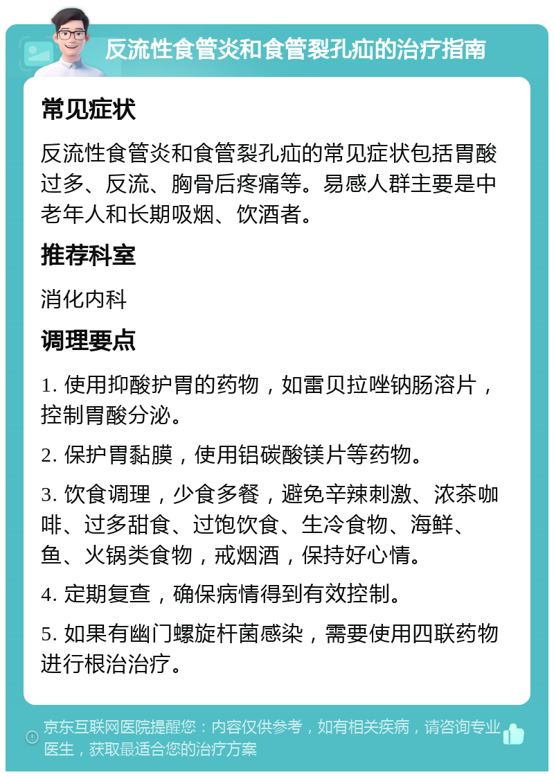 反流性食管炎和食管裂孔疝的治疗指南 常见症状 反流性食管炎和食管裂孔疝的常见症状包括胃酸过多、反流、胸骨后疼痛等。易感人群主要是中老年人和长期吸烟、饮酒者。 推荐科室 消化内科 调理要点 1. 使用抑酸护胃的药物，如雷贝拉唑钠肠溶片，控制胃酸分泌。 2. 保护胃黏膜，使用铝碳酸镁片等药物。 3. 饮食调理，少食多餐，避免辛辣刺激、浓茶咖啡、过多甜食、过饱饮食、生冷食物、海鲜、鱼、火锅类食物，戒烟酒，保持好心情。 4. 定期复查，确保病情得到有效控制。 5. 如果有幽门螺旋杆菌感染，需要使用四联药物进行根治治疗。