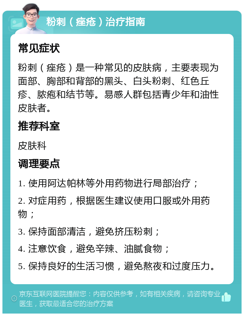 粉刺（痤疮）治疗指南 常见症状 粉刺（痤疮）是一种常见的皮肤病，主要表现为面部、胸部和背部的黑头、白头粉刺、红色丘疹、脓疱和结节等。易感人群包括青少年和油性皮肤者。 推荐科室 皮肤科 调理要点 1. 使用阿达帕林等外用药物进行局部治疗； 2. 对症用药，根据医生建议使用口服或外用药物； 3. 保持面部清洁，避免挤压粉刺； 4. 注意饮食，避免辛辣、油腻食物； 5. 保持良好的生活习惯，避免熬夜和过度压力。