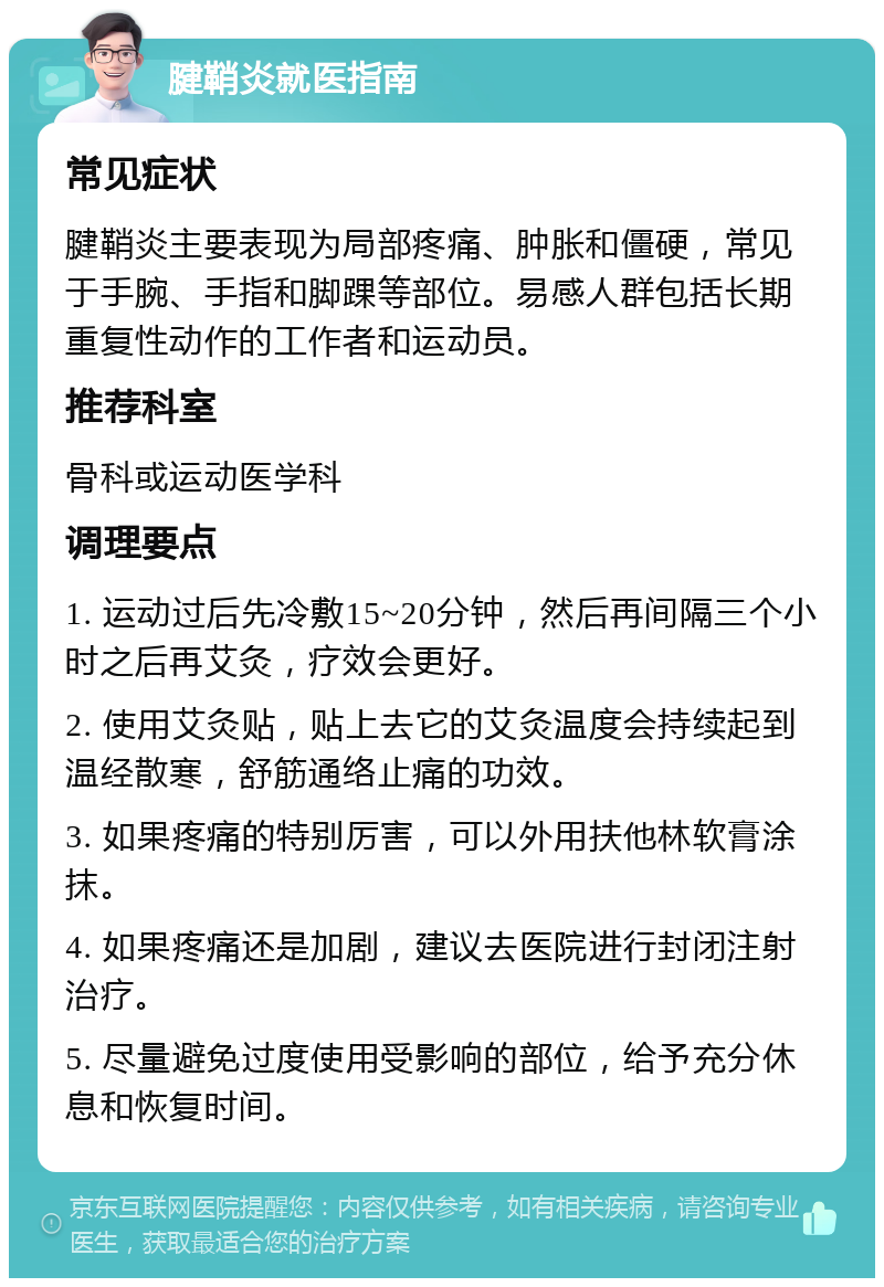 腱鞘炎就医指南 常见症状 腱鞘炎主要表现为局部疼痛、肿胀和僵硬，常见于手腕、手指和脚踝等部位。易感人群包括长期重复性动作的工作者和运动员。 推荐科室 骨科或运动医学科 调理要点 1. 运动过后先冷敷15~20分钟，然后再间隔三个小时之后再艾灸，疗效会更好。 2. 使用艾灸贴，贴上去它的艾灸温度会持续起到温经散寒，舒筋通络止痛的功效。 3. 如果疼痛的特别厉害，可以外用扶他林软膏涂抹。 4. 如果疼痛还是加剧，建议去医院进行封闭注射治疗。 5. 尽量避免过度使用受影响的部位，给予充分休息和恢复时间。