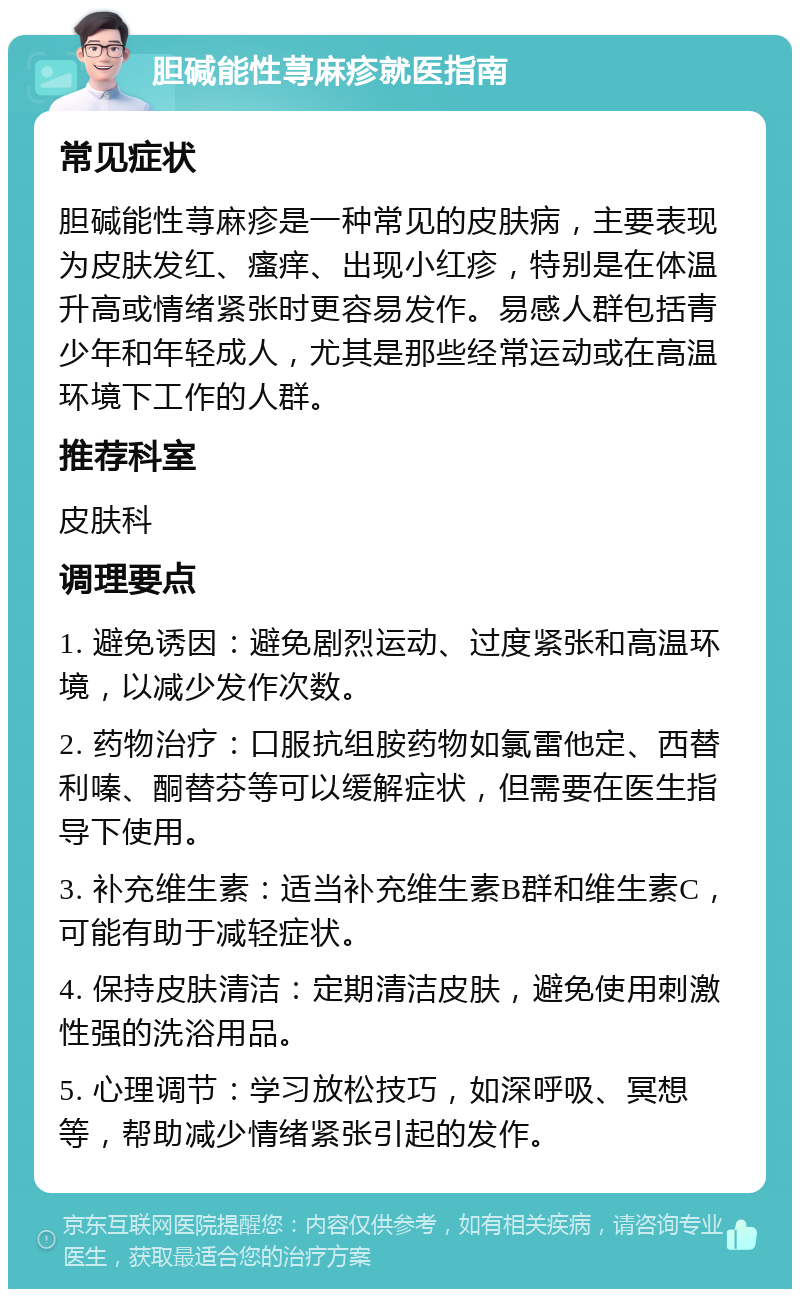 胆碱能性荨麻疹就医指南 常见症状 胆碱能性荨麻疹是一种常见的皮肤病，主要表现为皮肤发红、瘙痒、出现小红疹，特别是在体温升高或情绪紧张时更容易发作。易感人群包括青少年和年轻成人，尤其是那些经常运动或在高温环境下工作的人群。 推荐科室 皮肤科 调理要点 1. 避免诱因：避免剧烈运动、过度紧张和高温环境，以减少发作次数。 2. 药物治疗：口服抗组胺药物如氯雷他定、西替利嗪、酮替芬等可以缓解症状，但需要在医生指导下使用。 3. 补充维生素：适当补充维生素B群和维生素C，可能有助于减轻症状。 4. 保持皮肤清洁：定期清洁皮肤，避免使用刺激性强的洗浴用品。 5. 心理调节：学习放松技巧，如深呼吸、冥想等，帮助减少情绪紧张引起的发作。