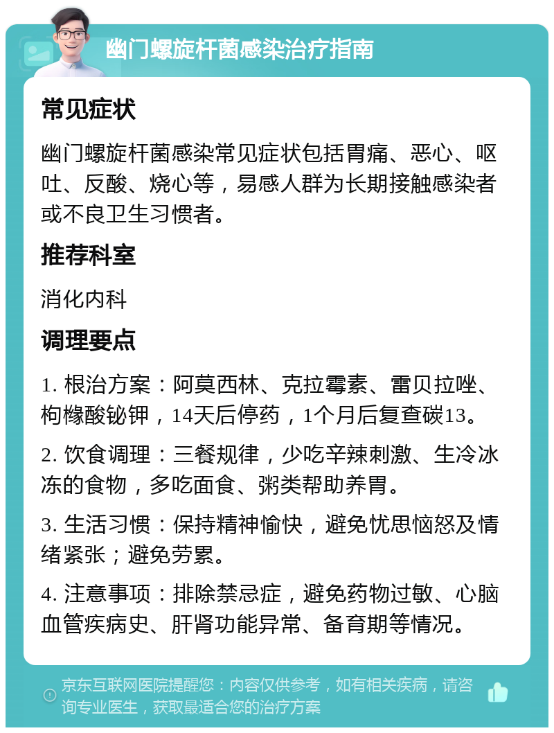 幽门螺旋杆菌感染治疗指南 常见症状 幽门螺旋杆菌感染常见症状包括胃痛、恶心、呕吐、反酸、烧心等，易感人群为长期接触感染者或不良卫生习惯者。 推荐科室 消化内科 调理要点 1. 根治方案：阿莫西林、克拉霉素、雷贝拉唑、枸橼酸铋钾，14天后停药，1个月后复查碳13。 2. 饮食调理：三餐规律，少吃辛辣刺激、生冷冰冻的食物，多吃面食、粥类帮助养胃。 3. 生活习惯：保持精神愉快，避免忧思恼怒及情绪紧张；避免劳累。 4. 注意事项：排除禁忌症，避免药物过敏、心脑血管疾病史、肝肾功能异常、备育期等情况。