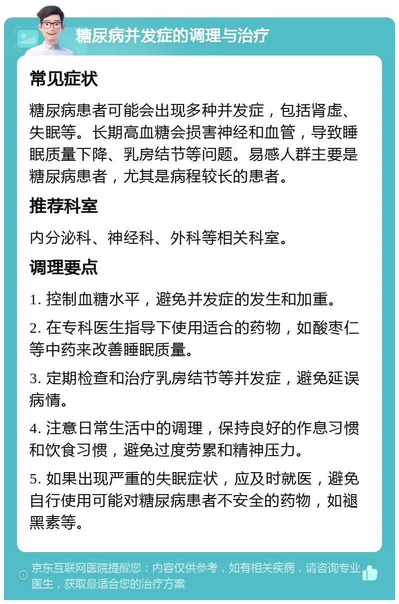 糖尿病并发症的调理与治疗 常见症状 糖尿病患者可能会出现多种并发症，包括肾虚、失眠等。长期高血糖会损害神经和血管，导致睡眠质量下降、乳房结节等问题。易感人群主要是糖尿病患者，尤其是病程较长的患者。 推荐科室 内分泌科、神经科、外科等相关科室。 调理要点 1. 控制血糖水平，避免并发症的发生和加重。 2. 在专科医生指导下使用适合的药物，如酸枣仁等中药来改善睡眠质量。 3. 定期检查和治疗乳房结节等并发症，避免延误病情。 4. 注意日常生活中的调理，保持良好的作息习惯和饮食习惯，避免过度劳累和精神压力。 5. 如果出现严重的失眠症状，应及时就医，避免自行使用可能对糖尿病患者不安全的药物，如褪黑素等。