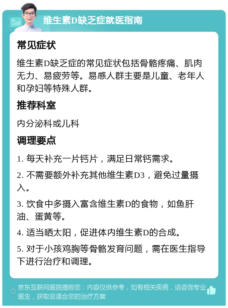 维生素D缺乏症就医指南 常见症状 维生素D缺乏症的常见症状包括骨骼疼痛、肌肉无力、易疲劳等。易感人群主要是儿童、老年人和孕妇等特殊人群。 推荐科室 内分泌科或儿科 调理要点 1. 每天补充一片钙片，满足日常钙需求。 2. 不需要额外补充其他维生素D3，避免过量摄入。 3. 饮食中多摄入富含维生素D的食物，如鱼肝油、蛋黄等。 4. 适当晒太阳，促进体内维生素D的合成。 5. 对于小孩鸡胸等骨骼发育问题，需在医生指导下进行治疗和调理。