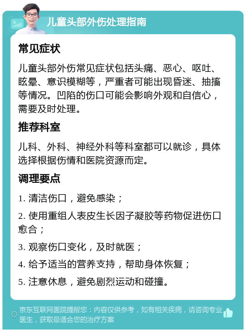 儿童头部外伤处理指南 常见症状 儿童头部外伤常见症状包括头痛、恶心、呕吐、眩晕、意识模糊等，严重者可能出现昏迷、抽搐等情况。凹陷的伤口可能会影响外观和自信心，需要及时处理。 推荐科室 儿科、外科、神经外科等科室都可以就诊，具体选择根据伤情和医院资源而定。 调理要点 1. 清洁伤口，避免感染； 2. 使用重组人表皮生长因子凝胶等药物促进伤口愈合； 3. 观察伤口变化，及时就医； 4. 给予适当的营养支持，帮助身体恢复； 5. 注意休息，避免剧烈运动和碰撞。