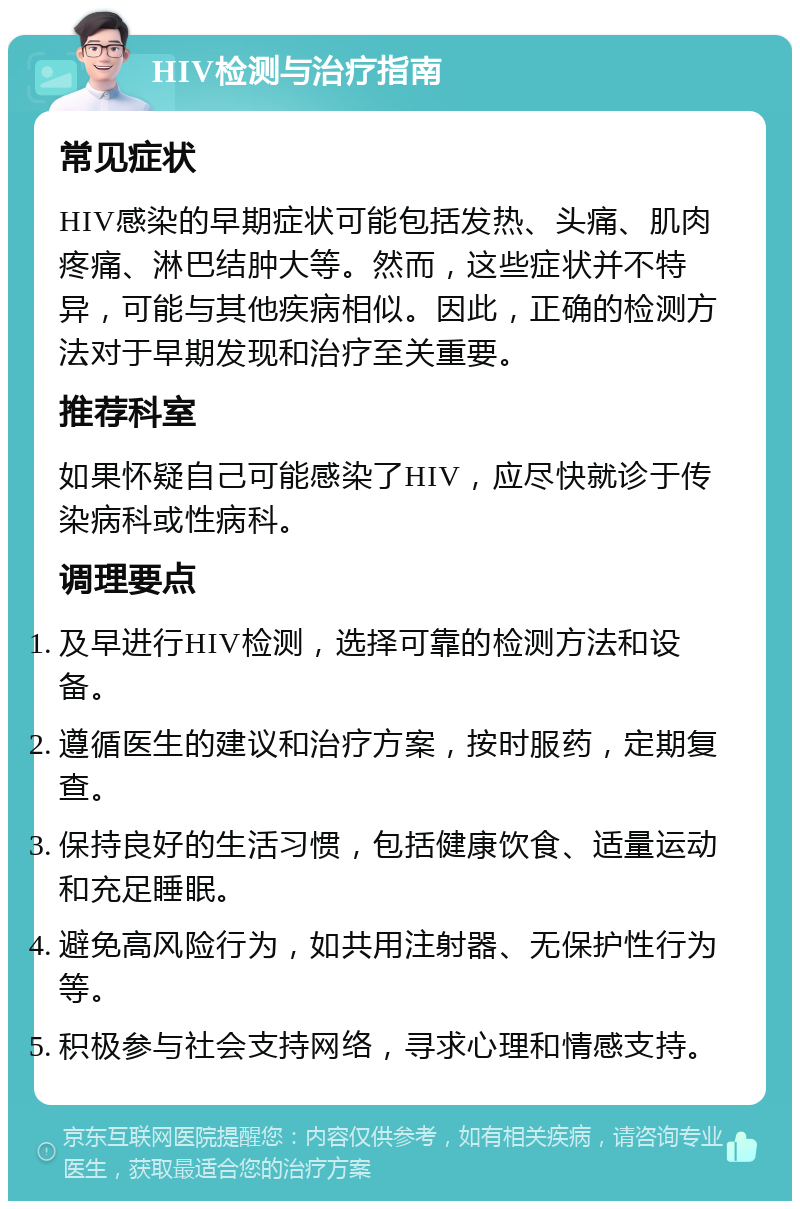 HIV检测与治疗指南 常见症状 HIV感染的早期症状可能包括发热、头痛、肌肉疼痛、淋巴结肿大等。然而，这些症状并不特异，可能与其他疾病相似。因此，正确的检测方法对于早期发现和治疗至关重要。 推荐科室 如果怀疑自己可能感染了HIV，应尽快就诊于传染病科或性病科。 调理要点 及早进行HIV检测，选择可靠的检测方法和设备。 遵循医生的建议和治疗方案，按时服药，定期复查。 保持良好的生活习惯，包括健康饮食、适量运动和充足睡眠。 避免高风险行为，如共用注射器、无保护性行为等。 积极参与社会支持网络，寻求心理和情感支持。