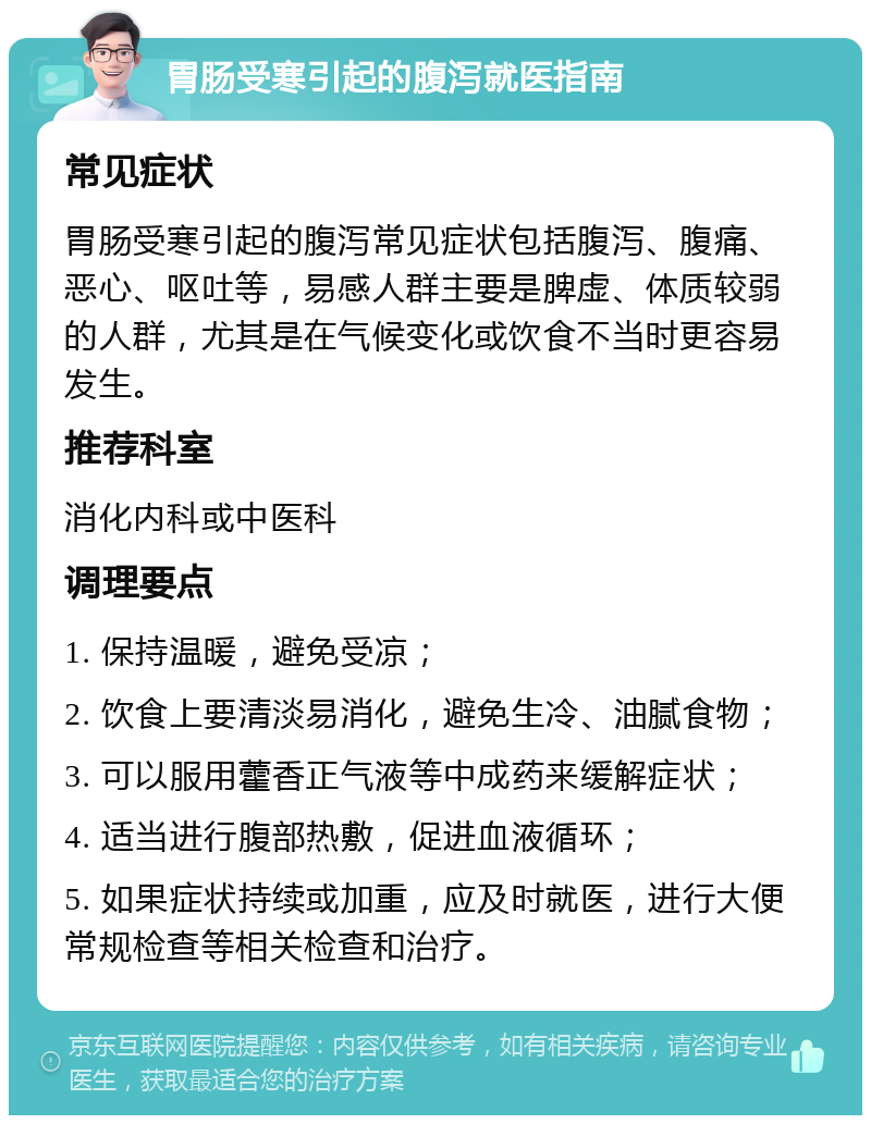 胃肠受寒引起的腹泻就医指南 常见症状 胃肠受寒引起的腹泻常见症状包括腹泻、腹痛、恶心、呕吐等，易感人群主要是脾虚、体质较弱的人群，尤其是在气候变化或饮食不当时更容易发生。 推荐科室 消化内科或中医科 调理要点 1. 保持温暖，避免受凉； 2. 饮食上要清淡易消化，避免生冷、油腻食物； 3. 可以服用藿香正气液等中成药来缓解症状； 4. 适当进行腹部热敷，促进血液循环； 5. 如果症状持续或加重，应及时就医，进行大便常规检查等相关检查和治疗。