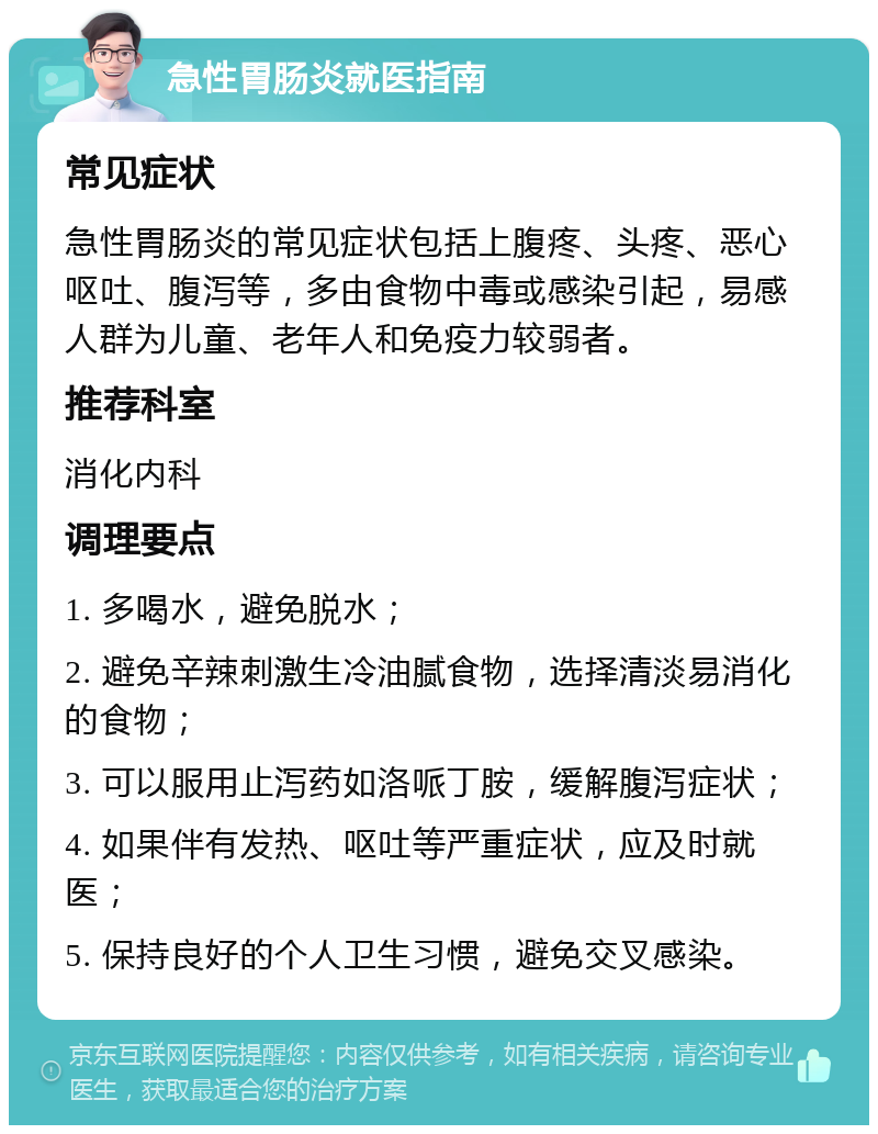 急性胃肠炎就医指南 常见症状 急性胃肠炎的常见症状包括上腹疼、头疼、恶心呕吐、腹泻等，多由食物中毒或感染引起，易感人群为儿童、老年人和免疫力较弱者。 推荐科室 消化内科 调理要点 1. 多喝水，避免脱水； 2. 避免辛辣刺激生冷油腻食物，选择清淡易消化的食物； 3. 可以服用止泻药如洛哌丁胺，缓解腹泻症状； 4. 如果伴有发热、呕吐等严重症状，应及时就医； 5. 保持良好的个人卫生习惯，避免交叉感染。