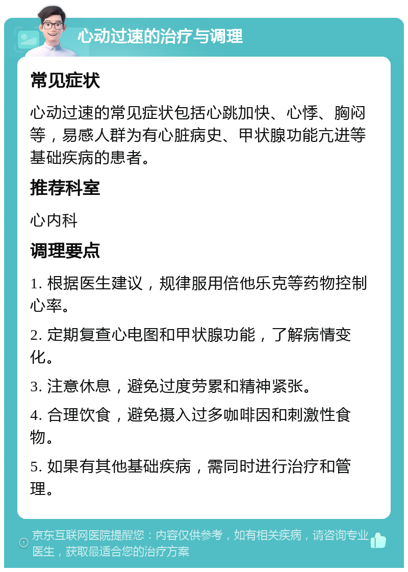 心动过速的治疗与调理 常见症状 心动过速的常见症状包括心跳加快、心悸、胸闷等，易感人群为有心脏病史、甲状腺功能亢进等基础疾病的患者。 推荐科室 心内科 调理要点 1. 根据医生建议，规律服用倍他乐克等药物控制心率。 2. 定期复查心电图和甲状腺功能，了解病情变化。 3. 注意休息，避免过度劳累和精神紧张。 4. 合理饮食，避免摄入过多咖啡因和刺激性食物。 5. 如果有其他基础疾病，需同时进行治疗和管理。