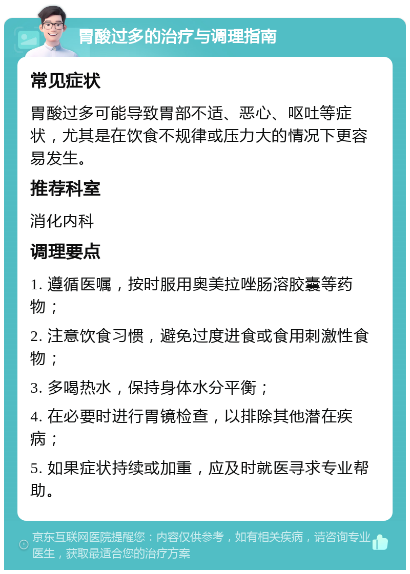 胃酸过多的治疗与调理指南 常见症状 胃酸过多可能导致胃部不适、恶心、呕吐等症状，尤其是在饮食不规律或压力大的情况下更容易发生。 推荐科室 消化内科 调理要点 1. 遵循医嘱，按时服用奥美拉唑肠溶胶囊等药物； 2. 注意饮食习惯，避免过度进食或食用刺激性食物； 3. 多喝热水，保持身体水分平衡； 4. 在必要时进行胃镜检查，以排除其他潜在疾病； 5. 如果症状持续或加重，应及时就医寻求专业帮助。