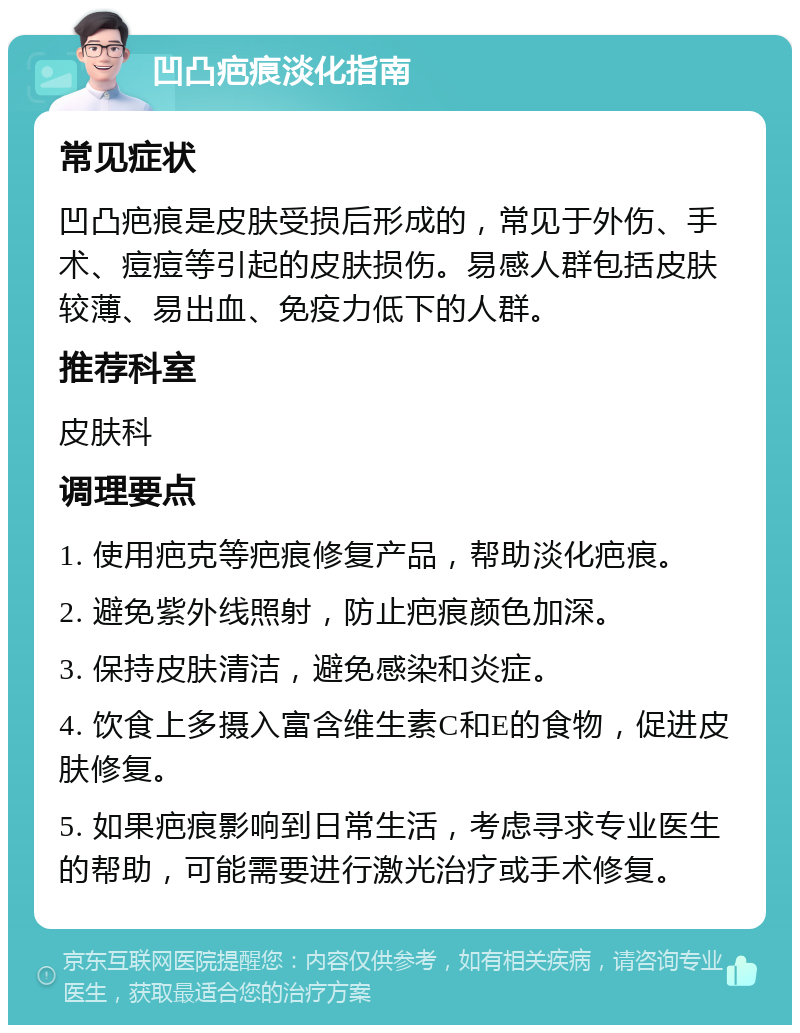 凹凸疤痕淡化指南 常见症状 凹凸疤痕是皮肤受损后形成的，常见于外伤、手术、痘痘等引起的皮肤损伤。易感人群包括皮肤较薄、易出血、免疫力低下的人群。 推荐科室 皮肤科 调理要点 1. 使用疤克等疤痕修复产品，帮助淡化疤痕。 2. 避免紫外线照射，防止疤痕颜色加深。 3. 保持皮肤清洁，避免感染和炎症。 4. 饮食上多摄入富含维生素C和E的食物，促进皮肤修复。 5. 如果疤痕影响到日常生活，考虑寻求专业医生的帮助，可能需要进行激光治疗或手术修复。