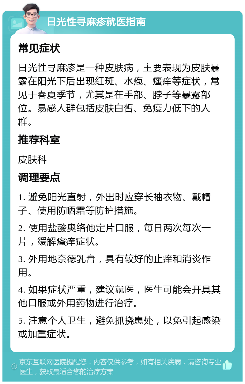 日光性寻麻疹就医指南 常见症状 日光性寻麻疹是一种皮肤病，主要表现为皮肤暴露在阳光下后出现红斑、水疱、瘙痒等症状，常见于春夏季节，尤其是在手部、脖子等暴露部位。易感人群包括皮肤白皙、免疫力低下的人群。 推荐科室 皮肤科 调理要点 1. 避免阳光直射，外出时应穿长袖衣物、戴帽子、使用防晒霜等防护措施。 2. 使用盐酸奥络他定片口服，每日两次每次一片，缓解瘙痒症状。 3. 外用地奈德乳膏，具有较好的止痒和消炎作用。 4. 如果症状严重，建议就医，医生可能会开具其他口服或外用药物进行治疗。 5. 注意个人卫生，避免抓挠患处，以免引起感染或加重症状。