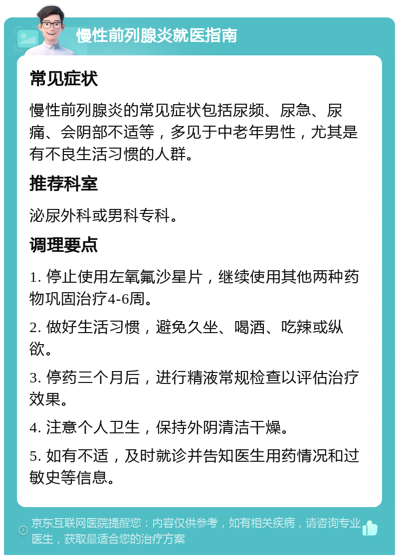 慢性前列腺炎就医指南 常见症状 慢性前列腺炎的常见症状包括尿频、尿急、尿痛、会阴部不适等，多见于中老年男性，尤其是有不良生活习惯的人群。 推荐科室 泌尿外科或男科专科。 调理要点 1. 停止使用左氧氟沙星片，继续使用其他两种药物巩固治疗4-6周。 2. 做好生活习惯，避免久坐、喝酒、吃辣或纵欲。 3. 停药三个月后，进行精液常规检查以评估治疗效果。 4. 注意个人卫生，保持外阴清洁干燥。 5. 如有不适，及时就诊并告知医生用药情况和过敏史等信息。